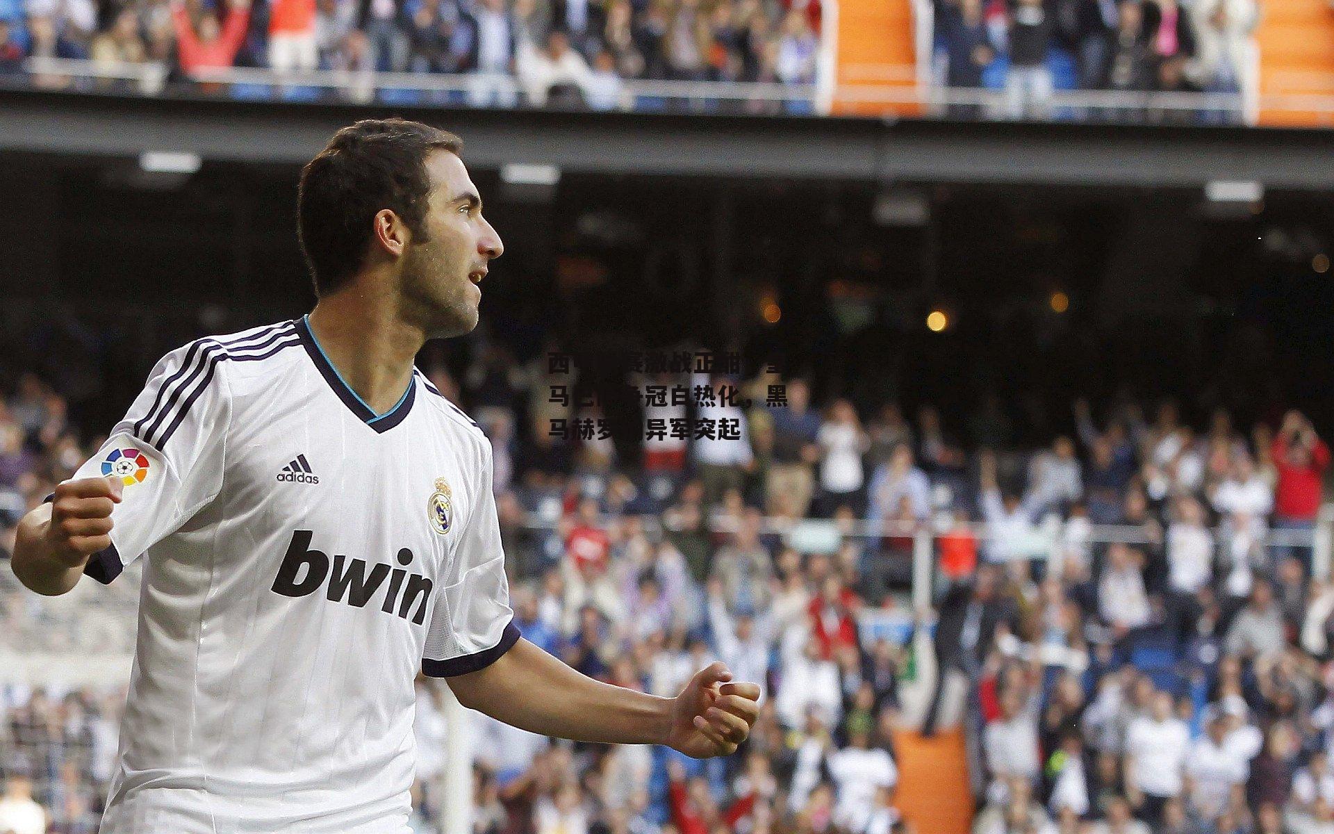 西甲联赛激战正酣,皇马巴萨争冠白热化,黑马赫罗纳异军突起